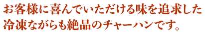 お客様に喜んでいただける味を追求した冷凍ながらも絶品のチャーハンです。